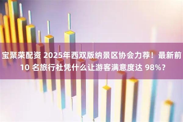 宝聚荣配资 2025年西双版纳景区协会力荐！最新前 10 名旅行社凭什么让游客满意度达 98%？