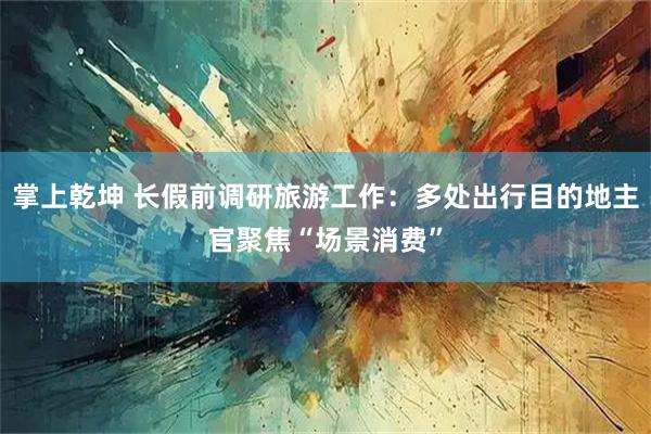掌上乾坤 长假前调研旅游工作：多处出行目的地主官聚焦“场景消费”