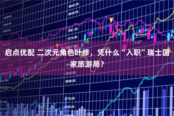 启点优配 二次元角色叶修，凭什么“入职”瑞士国家旅游局？