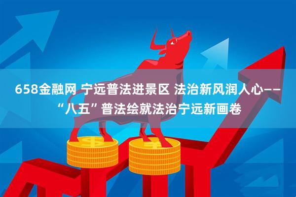 658金融网 宁远普法进景区 法治新风润人心——“八五”普法绘就法治宁远新画卷