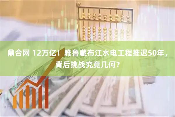 鼎合网 12万亿！雅鲁藏布江水电工程推迟50年，背后挑战究竟几何？