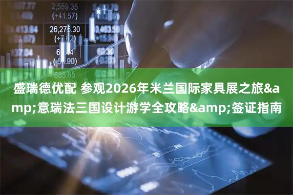 盛瑞德优配 参观2026年米兰国际家具展之旅&意瑞法三国设计游学全攻略&签证指南