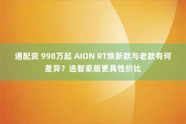 通配资 998万起 AION RT焕新款与老款有何差异？选智豪版更具性价比