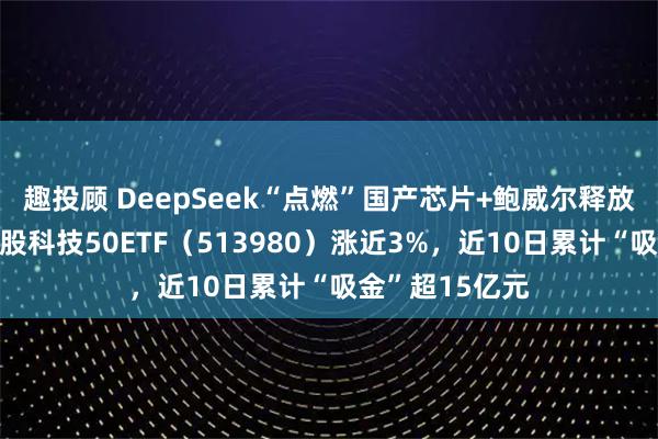 趣投顾 DeepSeek“点燃”国产芯片+鲍威尔释放鸽派信号，港股科技50ETF（513980）涨近3%，近10日累计“吸金”超15亿元