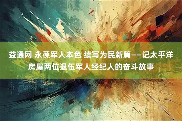 益通网 永葆军人本色 续写为民新篇——记太平洋房屋两位退伍军人经纪人的奋斗故事