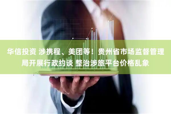 华信投资 涉携程、美团等！贵州省市场监督管理局开展行政约谈 整治涉旅平台价格乱象