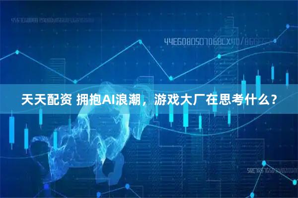 天天配资 拥抱AI浪潮，游戏大厂在思考什么？