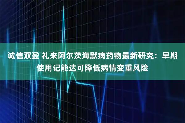 诚信双盈 礼来阿尔茨海默病药物最新研究：早期使用记能达可降低病情变重风险
