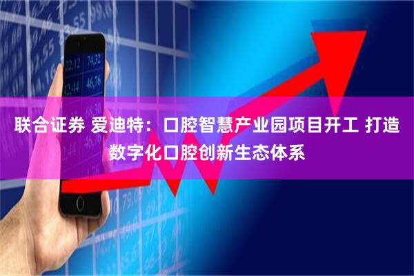 联合证券 爱迪特：口腔智慧产业园项目开工 打造数字化口腔创新生态体系