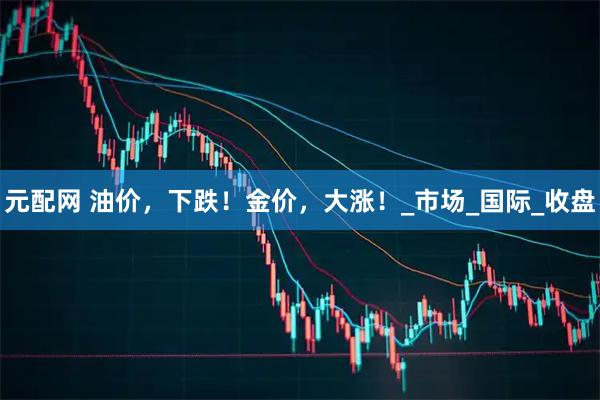 元配网 油价，下跌！金价，大涨！_市场_国际_收盘