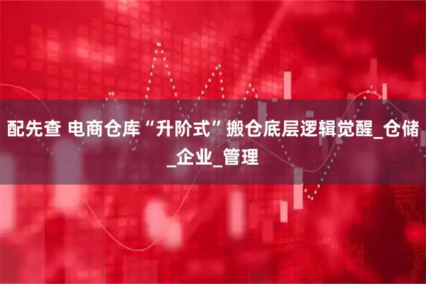 配先查 电商仓库“升阶式”搬仓底层逻辑觉醒_仓储_企业_管理