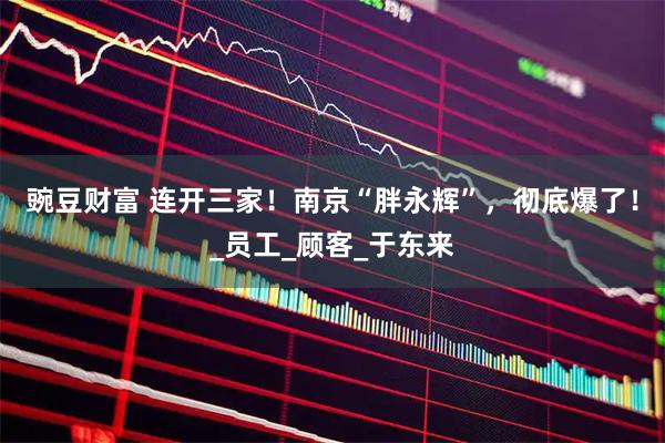 豌豆财富 连开三家！南京“胖永辉”，彻底爆了！_员工_顾客_于东来