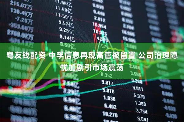 粤友钱配资 中孚信息再现高管被留置 公司治理隐忧加剧引市场震荡