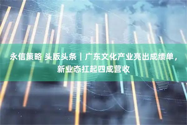 永信策略 头版头条｜广东文化产业亮出成绩单，新业态扛起四成营收