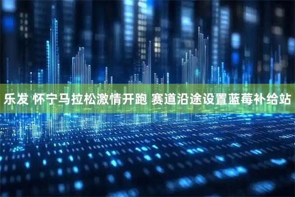 乐发 怀宁马拉松激情开跑 赛道沿途设置蓝莓补给站