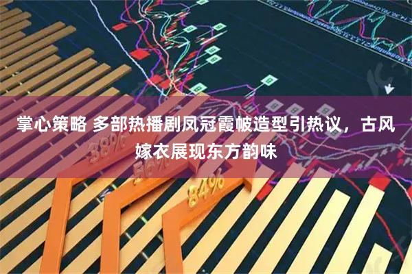 掌心策略 多部热播剧凤冠霞帔造型引热议，古风嫁衣展现东方韵味