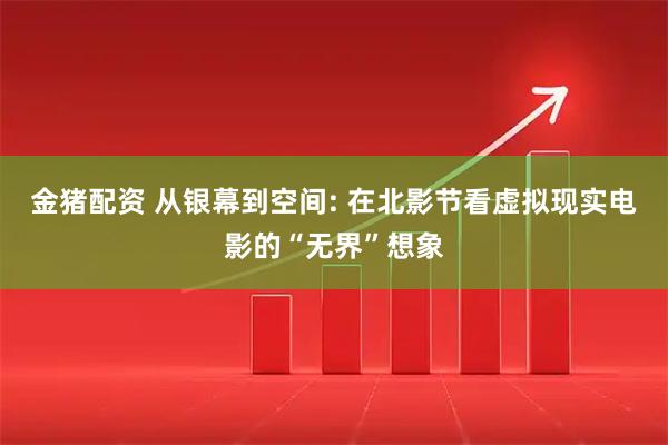 金猪配资 从银幕到空间: 在北影节看虚拟现实电影的“无界”想象
