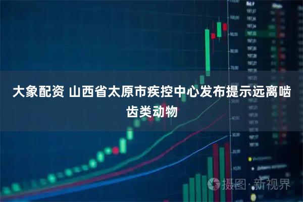大象配资 山西省太原市疾控中心发布提示远离啮齿类动物