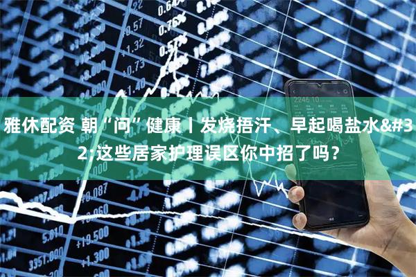雅休配资 朝“问”健康丨发烧捂汗、早起喝盐水 这些居家护理误区你中招了吗？