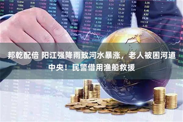 邦乾配倍 阳江强降雨致河水暴涨，老人被困河道中央！民警借用渔船救援