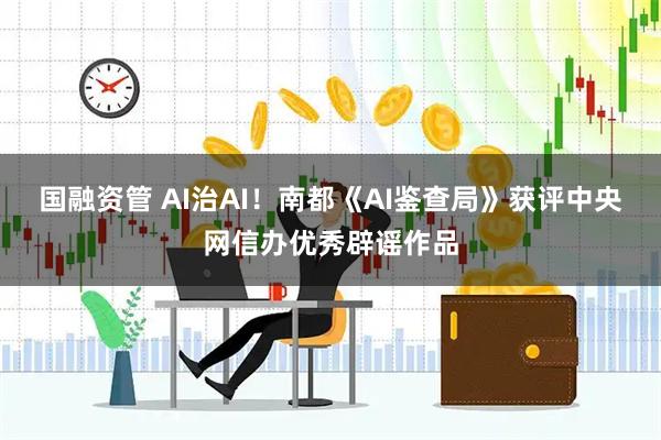 国融资管 AI治AI！南都《AI鉴查局》获评中央网信办优秀辟谣作品