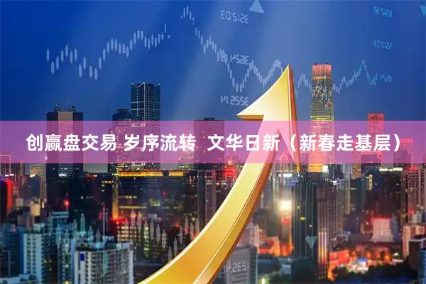 创赢盘交易 岁序流转  文华日新（新春走基层）