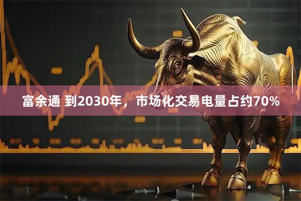 富余通 到2030年，市场化交易电量占约70%