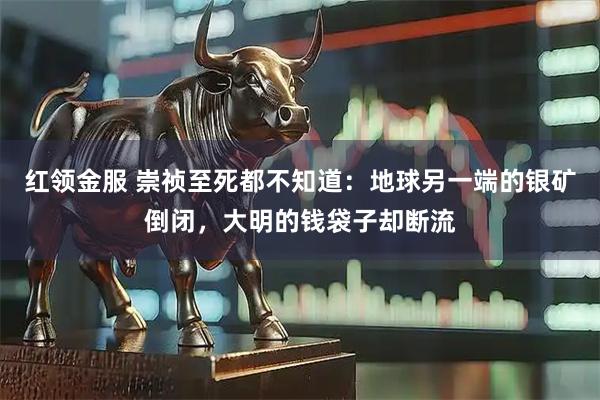 红领金服 崇祯至死都不知道：地球另一端的银矿倒闭，大明的钱袋子却断流
