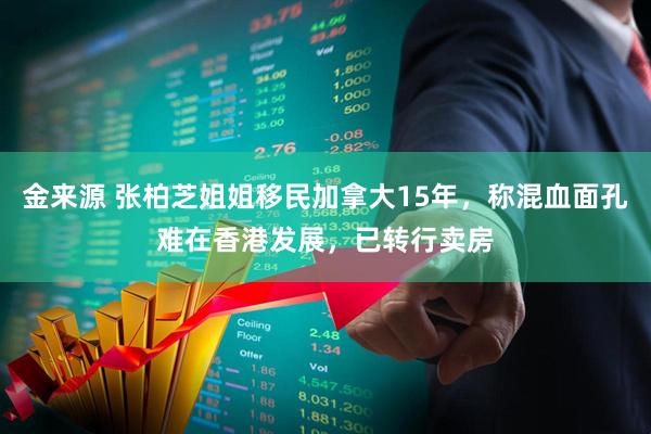金来源 张柏芝姐姐移民加拿大15年，称混血面孔难在香港发展，已转行卖房
