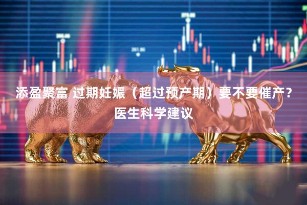 添盈聚富 过期妊娠（超过预产期）要不要催产？医生科学建议