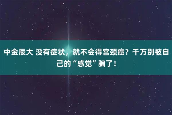 中金辰大 没有症状,就不会得宫颈癌?千万别被自己的“感觉”骗了!