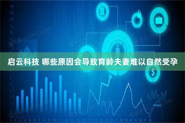 启云科技 哪些原因会导致育龄夫妻难以自然受孕