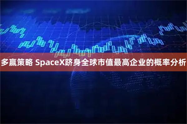 多赢策略 SpaceX跻身全球市值最高企业的概率分析