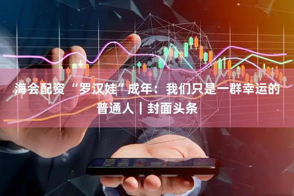 海会配资 “罗汉娃”成年：我们只是一群幸运的普通人｜封面头条
