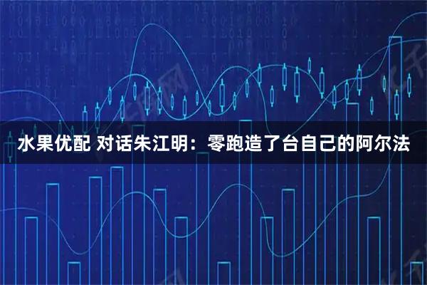 水果优配 对话朱江明：零跑造了台自己的阿尔法