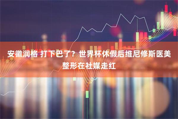 安徽润格 打下巴了？世界杯休假后维尼修斯医美整形在社媒走红