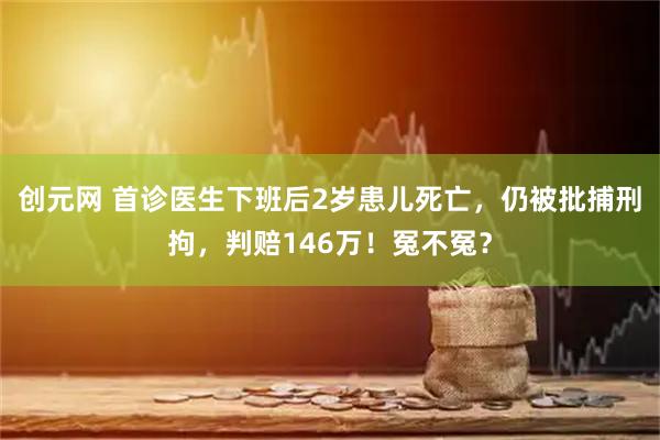 创元网 首诊医生下班后2岁患儿死亡，仍被批捕刑拘，判赔146万！冤不冤？