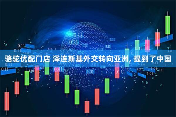 骆驼优配门店 泽连斯基外交转向亚洲, 提到了中国