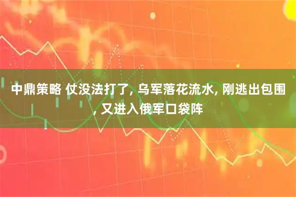 中鼎策略 仗没法打了, 乌军落花流水, 刚逃出包围, 又进入俄军口袋阵