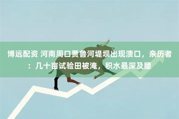 博远配资 河南周口贾鲁河堤坝出现溃口，亲历者：几十亩试验田被淹，积水最深及腰