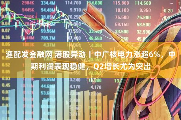 速配发金融网 港股异动丨中广核电力涨超6%，中期利润表现稳健，Q2增长尤为突出